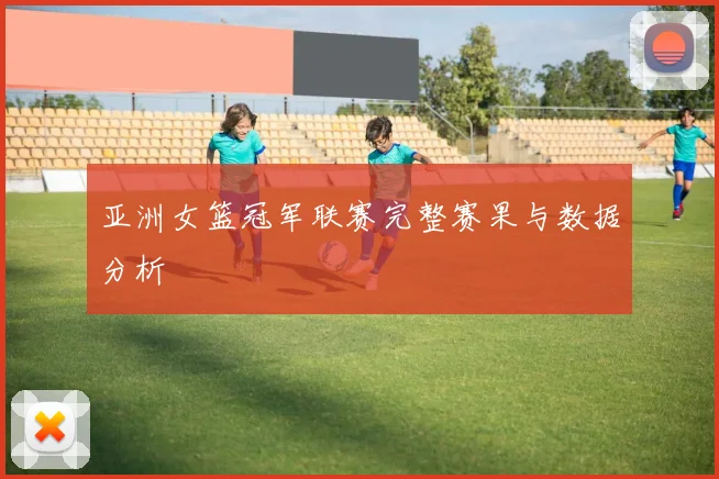 亚洲女篮冠军联赛完整赛果与数据分析
