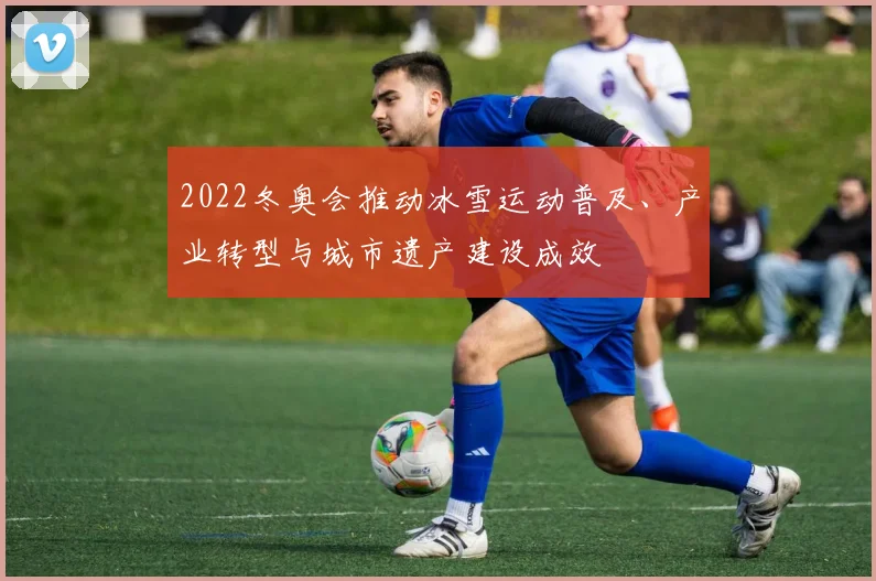 2022冬奥会推动冰雪运动普及、产业转型与城市遗产建设成效