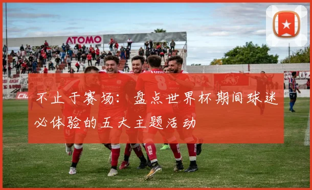 不止于赛场：盘点世界杯期间球迷必体验的五大主题活动