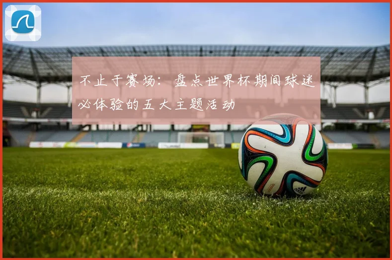 不止于赛场：盘点世界杯期间球迷必体验的五大主题活动