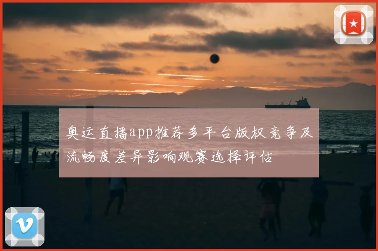 奥运直播app推荐多平台版权竞争及流畅度差异影响观赛选择评估