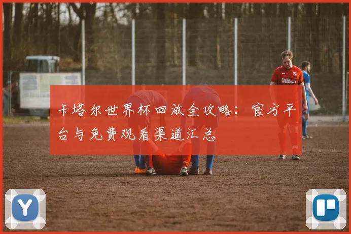 卡塔尔世界杯回放全攻略：官方平台与免费观看渠道汇总