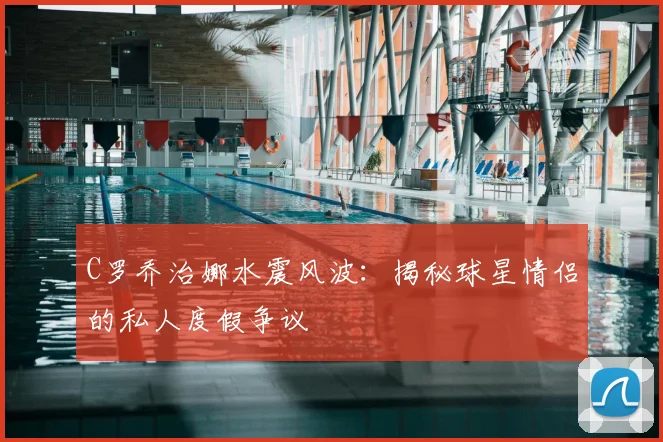 C罗乔治娜水震风波：揭秘球星情侣的私人度假争议