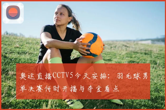 奥运直播CCTV5今天安排:羽毛球男单决赛何时开播与夺金看点