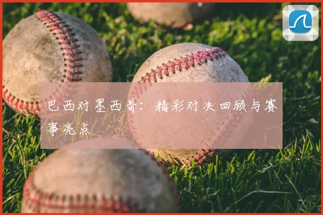 巴西对墨西哥：精彩对决回顾与赛事亮点