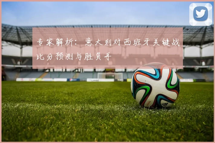 专家解析：意大利对西班牙关键战比分预测与胜负手