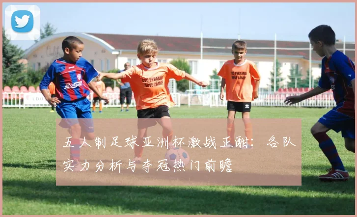 五人制足球亚洲杯激战正酣：各队实力分析与夺冠热门前瞻