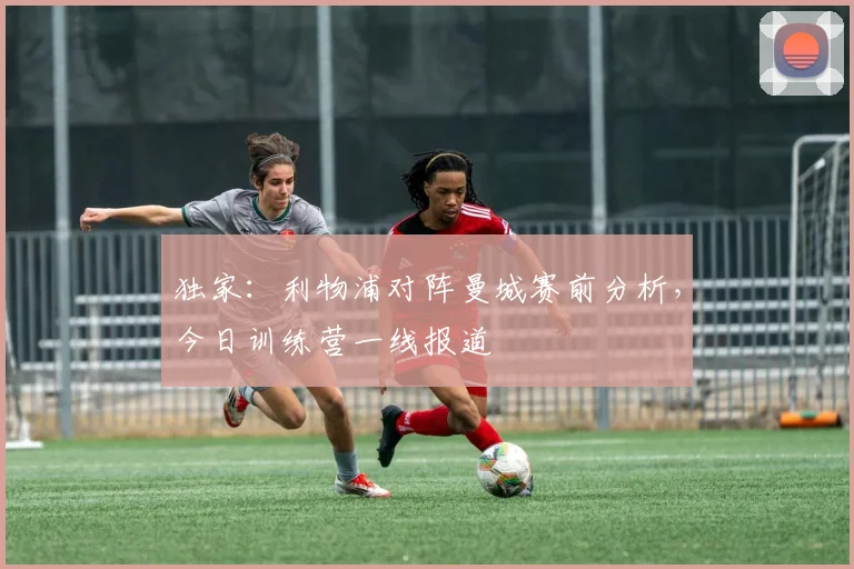 独家：利物浦对阵曼城赛前分析，今日训练营一线报道