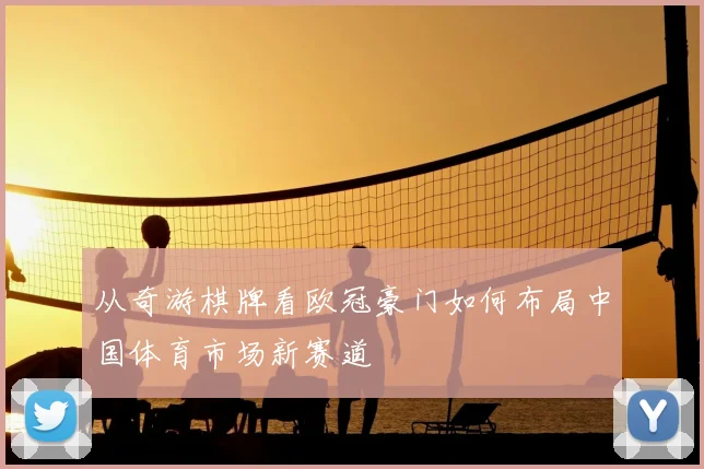 从奇游棋牌看欧冠豪门如何布局中国体育市场新赛道