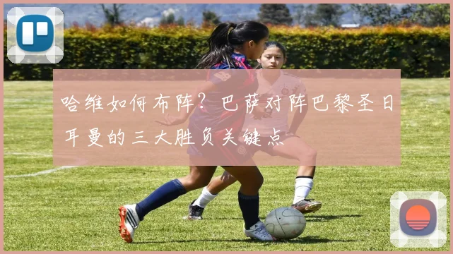 哈维如何布阵?巴萨对阵巴黎圣日耳曼的三大胜负关键点