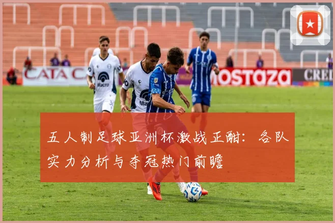 五人制足球亚洲杯激战正酣:各队实力分析与夺冠热门前瞻
